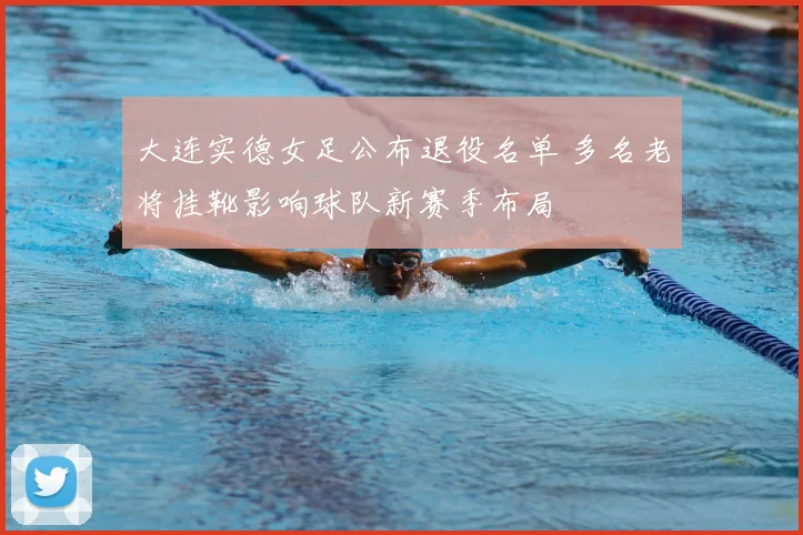 大连实德女足公布退役名单 多名老将挂靴影响球队新赛季布局